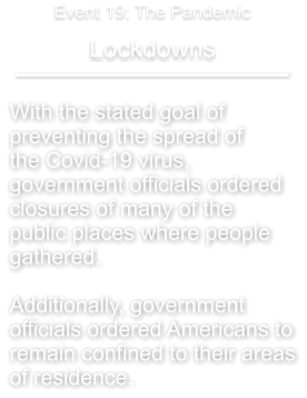With the stated goal of  preventing the spread of the Covid-19 virus,  government officials ordered  closures of many of the  public places where people  gathered.  Additionally, government  officials ordered Americans to remain confined to their areas of residence.  Lockdowns Event 19: The Pandemic